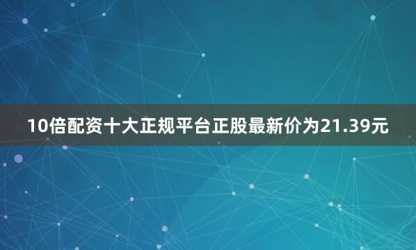 10倍配资十大正规平台正股最新价为21.39元