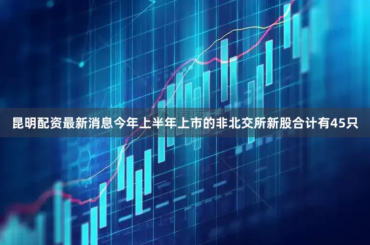昆明配资最新消息今年上半年上市的非北交所新股合计有45只