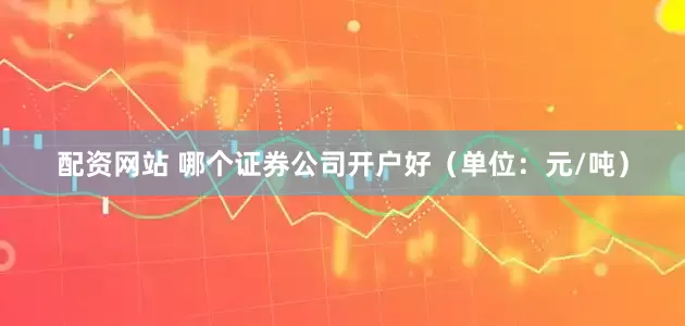 配资网站 哪个证券公司开户好（单位：元/吨）