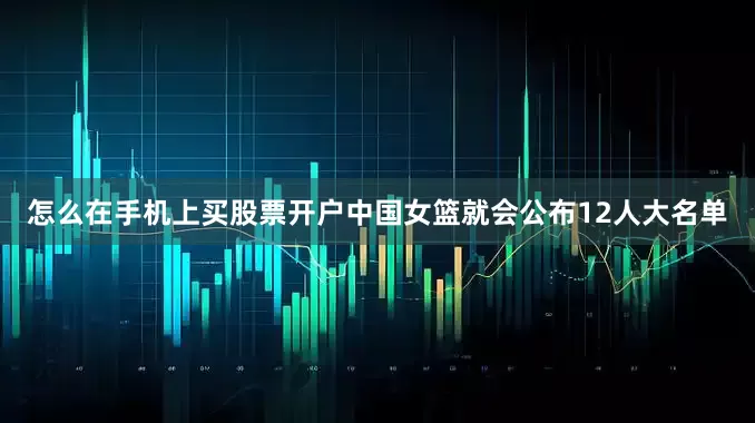 怎么在手机上买股票开户中国女篮就会公布12人大名单