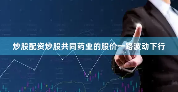 炒股配资炒股共同药业的股价一路波动下行