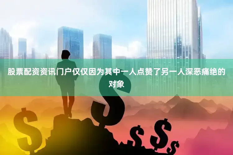 股票配资资讯门户仅仅因为其中一人点赞了另一人深恶痛绝的对象