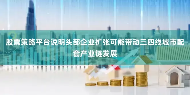 股票策略平台说明头部企业扩张可能带动三四线城市配套产业链发展