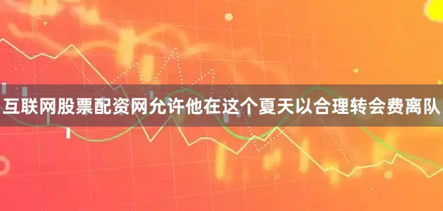 互联网股票配资网允许他在这个夏天以合理转会费离队