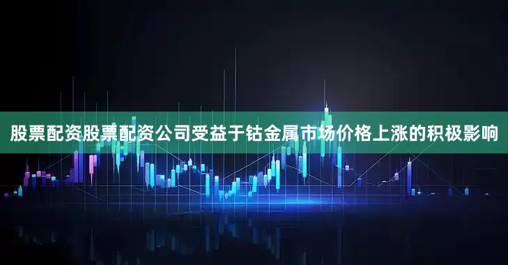 股票配资股票配资公司受益于钴金属市场价格上涨的积极影响