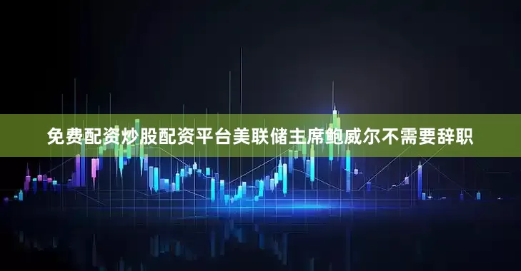 免费配资炒股配资平台美联储主席鲍威尔不需要辞职