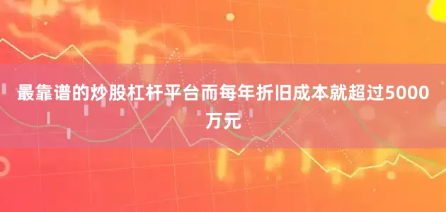 最靠谱的炒股杠杆平台而每年折旧成本就超过5000万元