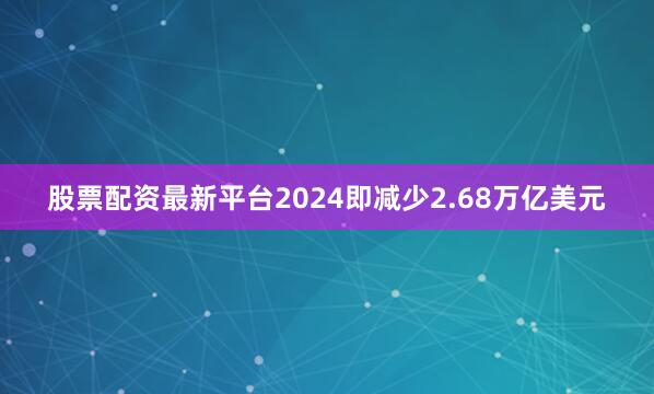 股票配资最新平台2024即减少2.68万亿美元