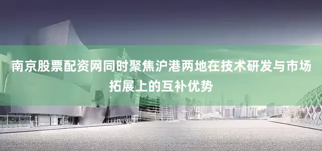 南京股票配资网同时聚焦沪港两地在技术研发与市场拓展上的互补优势