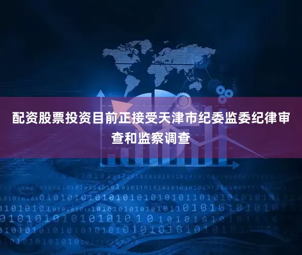 配资股票投资目前正接受天津市纪委监委纪律审查和监察调查