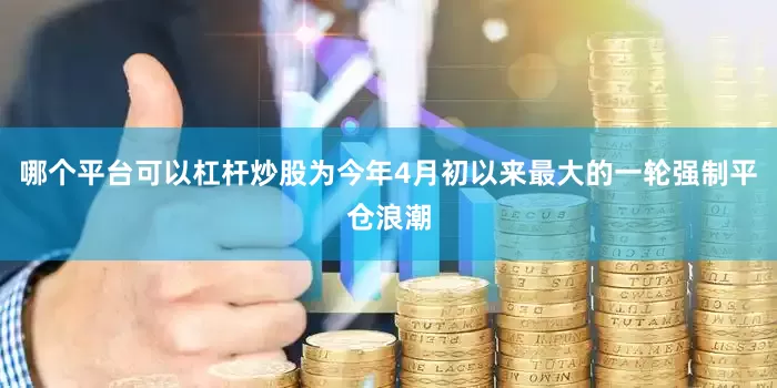 哪个平台可以杠杆炒股为今年4月初以来最大的一轮强制平仓浪潮