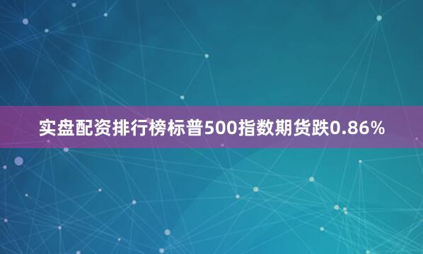 实盘配资排行榜标普500指数期货跌0.86%