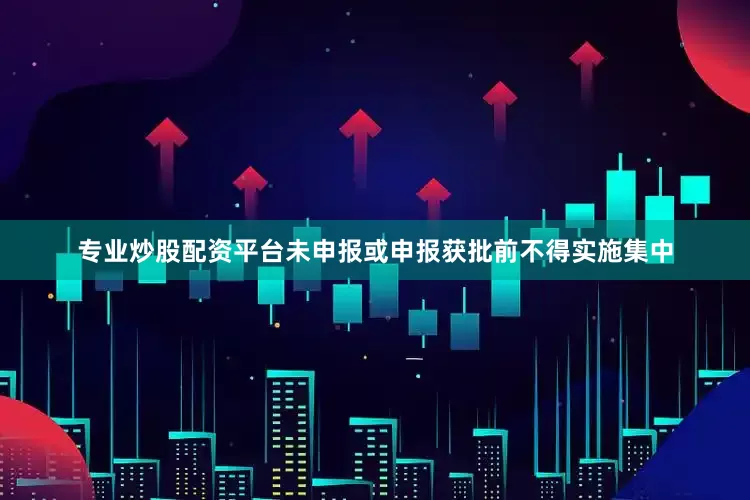 专业炒股配资平台未申报或申报获批前不得实施集中